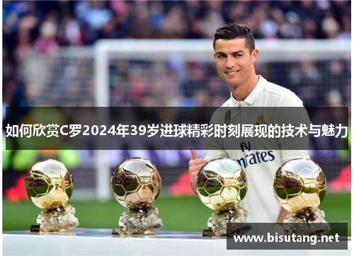 如何欣赏C罗2024年39岁进球精彩时刻展现的技术与魅力