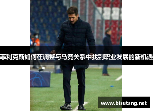 菲利克斯如何在调整与马竞关系中找到职业发展的新机遇 菲利克斯如何在调整与马竞关系中找到职业发展的新机遇