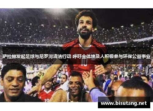 萨拉赫发起足球与尼罗河清洁行动 呼吁全体埃及人积极参与环保公益事业 萨拉赫发起足球与尼罗河清洁行动 呼吁全体埃及人积极参与环保公益事业