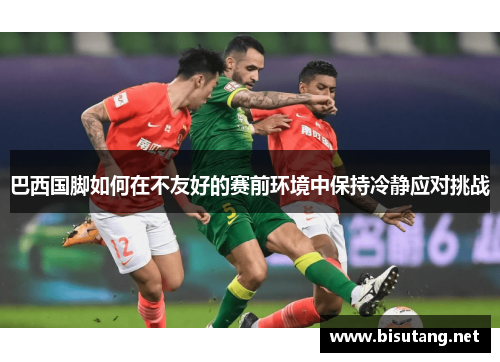 巴西国脚如何在不友好的赛前环境中保持冷静应对挑战