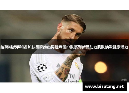 拉莫斯携手知名护肤品牌推出男性专属护肤系列新品助力肌肤焕发健康活力