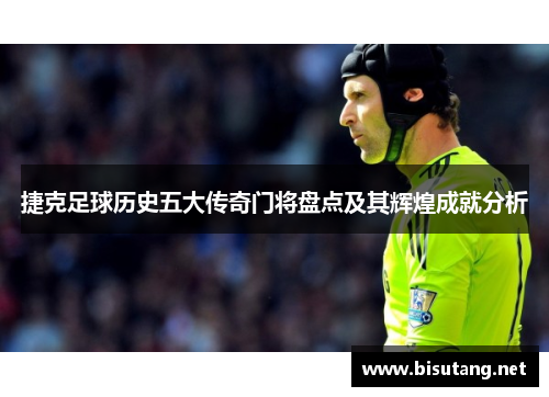 捷克足球历史五大传奇门将盘点及其辉煌成就分析 捷克足球历史五大传奇门将盘点及其辉煌成就分析
