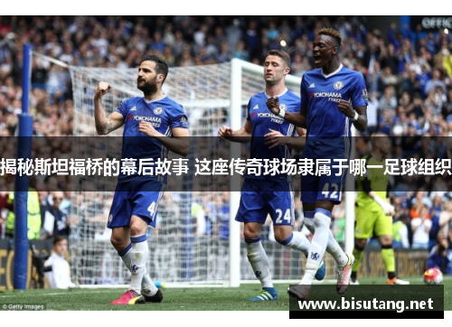 揭秘斯坦福桥的幕后故事 这座传奇球场隶属于哪一足球组织