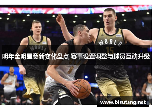 明年全明星赛新变化盘点 赛事设置调整与球员互动升级